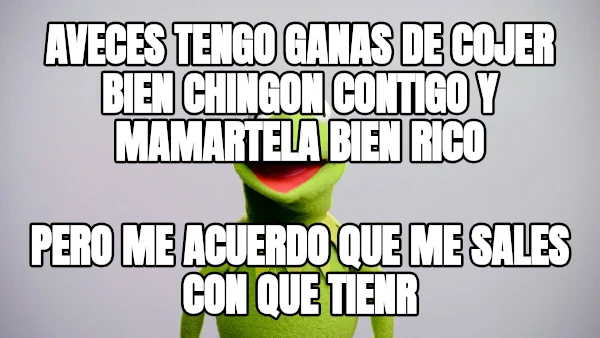 aveces tengo ganas de cojer bien chingon contigo y mamartela bien rico pero me acuerdo que me sales con que tienr